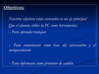 Objetivos: Nuestros objetivos están sostenidos en un eje principal: Que el alumno utilice la PC como herramienta:  Para aprender-trabajar. Para comunicarse como base del intercambio y el enriquecimiento Para informarse como promotor de cambio. 