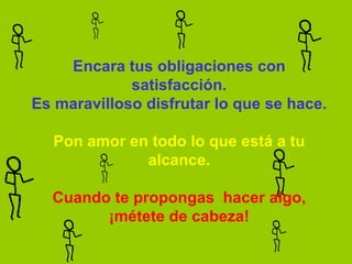 Encara tus obligaciones con satisfacción. Es maravilloso disfrutar lo que se hace.   Pon amor en todo lo que está a tu alcance.   Cuando te propongas  hacer algo, ¡métete de cabeza! 