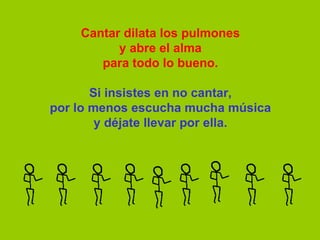 Cantar dilata los pulmones y abre el alma para todo lo bueno.   Si insistes en no cantar, por lo menos escucha mucha música y déjate llevar por ella. 