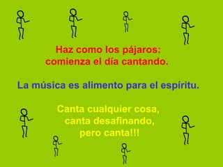 Haz como los pájaros: comienza el día cantando.     La música es alimento para el espíritu.   Canta cualquier cosa,  canta desafinando,  pero canta!!! 
