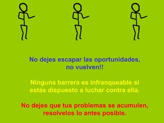 No dejes escapar las oportunidades,
             no vuelven!!

  Ninguna barrera es infranqueable si
  estás dispuesto a luchar contra ella.

No dejes que tus problemas se acumulen,
       resolvelos lo antes posible.
 