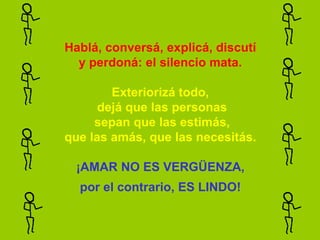 Hablá, conversá, explicá, discutí
  y perdoná: el silencio mata.

        Exteriorizá todo,
      dejá que las personas
     sepan que las estimás,
que las amás, que las necesitás.

  ¡AMAR NO ES VERGÜENZA,
  por el contrario, ES LINDO!
 