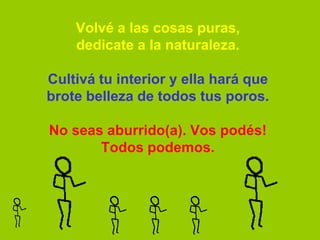 Volvé a las cosas puras,
    dedicate a la naturaleza.

Cultivá tu interior y ella hará que
brote belleza de todos tus poros.

No seas aburrido(a). Vos podés!
       Todos podemos.
 