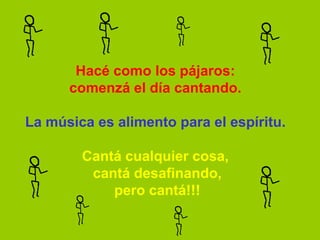 Hacé como los pájaros:
      comenzá el día cantando.

La música es alimento para el espíritu.

        Cantá cualquier cosa,
         cantá desafinando,
            pero cantá!!!
 
