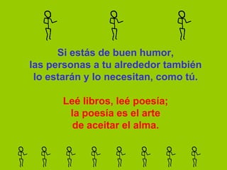 Si estás de buen humor,
las personas a tu alrededor también
 lo estarán y lo necesitan, como tú.

       Leé libros, leé poesía;
        la poesía es el arte
         de aceitar el alma.
 