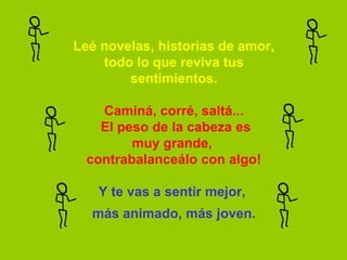 Leé novelas, historias de amor,
    todo lo que reviva tus
        sentimientos.

    Caminá, corré, saltá...
    El peso de la cabeza es
         muy grande,
  contrabalanceálo con algo!

   Y te vas a sentir mejor,
  más animado, más joven.
 