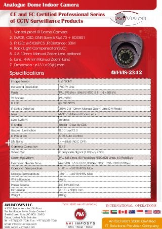 Analogue Dome Indoor Camera
CE and FC Certified Professional Series
of CCTV Surveillance Products
1. Vandal proof IR Dome Camera
2. DWDR, OSD, DNR;Sony 672/673 + EOS801
3. IR LED: ø 5X36PCS ,IR Distance: 30M
4. Back Light Compensation(BLC)
5. 2.8-10mm Manual Zoom Lens optional
6. Lens: 4-9mm Manual Zoom Lens
7. Dimension : ø131 x 93(H) mm

Specifications

AVI-VIS-2342

Image Sensor

1/3”SONY

Horizontal Resolution

700 TV Line

Pixels

PAL:795 (H)× 596(V) NTSC :811 (H)×508 (V)

TV System

PAL/NTSC

IR LED

Ø 5X36PCS

IR Series Distance

30M; 2.8-12mm Manual Zoom Lens (2M Pixels)

Lens

4-9mm Manual Zoom Lens

Sync System

Internal

IR Status

Under 10 Lux By CDS

Usable Illumination

0.001Lux/F2.0

IR Power On

CDS Auto Control

S/N Ratio

>=48dB (AGC OFF)

Gamma Correction

0.45

Video Out

Composite Signal (1.0Vp-p, 75O)

Scanning System

PAL:625 Lines, 50 Field/Sec;NTSC:525 Lines, 60 Field/Sec

Electronic Shutter Time

Auto:PAL 1/50-1/100,000Sec;NTSC 1/60-1/100,000Sec

Operation Temperature

-10° ~ +50° RH95% Max

Storage Temperature

-20° ~ +60° RH95% Max

White Balance

Auto

Power Source

DC12V 400mA

Dimension

ø 131 x 93(H) mm

Weight

800g

AVI INFOSYS LLC

#1005,Executive suite,10th Floor
The Park Place Tower, Trade Centre-1
Sheikh Zayed Road,PO BOX: 26813
Dubai, United Arab Emirates
Tel +971(4)358 7036, Fax : +971(4)358 7063
Email: info@avi-infosys.com
Web: www.avi-infosys.com

TOLL FREE 800 AVI (800-284)

INTERNATIONAL OPERATIONS

An ISO 9001:2008 Certified
IT Solutions Provider Company

 