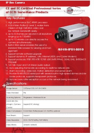 AVI-VIS-IPD1-B010
CE and FC Certified Professional Series
of CCTV Surveillance Products
Key Features
1. High performance SoC ARM9 processor
2. H.264 Main Profile @ Level 3, realize trans		
mission of High Definition video over
low network bandwidth easily.
3. Up to 30 frames per second in all resolutions 	
ranging up to 720x480
4. Up to 10 viewers can directly access the 		
camera simultaneously.
5. Built-in Web server enables the use of a
standard Web browser for viewing and man	
agement
Specifications :
6. Support remote software upgrade
7. Support dynamic IP address , LAN, Internet (ADSL and Cable Modem)
8. Support protocals: RTSP, RTP, HTTP, TCP/IP, UDP, SMTP, PPPoE, DDNS, DNS, SNTP,DHCP, 	
FTP,SNMP
9. 1ch Mic input and 1ch linear audio output.
10. Auto-adjusting frame rate according to realtime network rate
11. Alarm recording: video lost, motion detection and sensor alarm
12. Provide RS485/RS232 serial port with several built-in high-speed domes and de	
coder protocols, supports transparent protocols.
13. Auto-recovery after exception occurs or the network being reconnect
Image Sensor 1/3”Sony CCD,1/4” OV CMOS
Video Standard PAL
Scanning Systems Progressive / Interlaced Scan
Automatic Dia-
phragm, Camera
Control
Support( DC driving)
Video Compression H.264 Main Profile@Level 3.0 / MJPEG, optional
Dual Stream Support
Video Resolution CCD: 704*576(PAL),704*480(N)
Video Bitrate 32Kbit/S-16Mbit/S
IP Box Camera
 