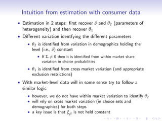 Intuition from estimation with consumer data
Estimation in 2 steps: …rst recover δ and θ 2 (parameters of
heterogeneity) and then recover θ 1
Di¤erent variation identfying the di¤erent parameters
    θ 2 is identi…ed from variation in demographics holding the
    level (i.e., δ) constant
         If Σ 6= 0 then it is identi…ed from within market share
         variation in choice probabilities
    θ 1 is identi…ed from cross market variation (and appropriate
    exclusion restrictions)
With market-level data will in some sense try to follow a
similar logic
    however, we do not have within market variation to identify θ 2
    will rely on cross market variation (in choice sets and
    demographics) for both steps
    a key issue is that ξ jt is not held constant
 
