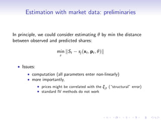 Estimation with market data: preliminaries


In principle, we could consider estimating θ by min the distance
between observed and predicted shares:

                       min kSt      sj (xt , pt , θ )k
                         θ



    Issues:
         computation (all parameters enter non-linearly)
         more importantly,
              prices might be correlated with the ξ jt (“structural” error)
              standard IV methods do not work
 