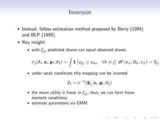 Inversion

Instead, follow estimation method proposed by Berry (1994)
and BLP (1995)
Key insight:
    with ξ jt predicted shares can equal observed shares
                                 Z
    σj (δt , xt , pt ; θ 2 ) =       1 uijt       uikt    8k 6= j dF (εit , Dit , νit ) = Sjt

    under weak conditions this mapping can be inverted
                                          1
                                 δt = σ       (St , xt , pt ; θ 2 )

    the mean utility is linear in ξ jt ; thus, we can form linear
    moment conditions
    estimate parameters via GMM
 