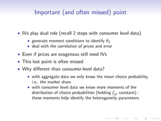 Important (and often missed) point


IVs play dual role (recall 2 steps with consumer level data)
    generate moment conditions to identify θ 2
    deal with the correlation of prices and error
Even if prices are exogenous still need IVs
This last point is often missed
Why di¤erent than consumer-level data?
    with aggregate data we only know the mean choice probability,
    i.e., the market share
    with consumer level data we know more moments of the
    distribution of choice probabilities (holding ξ jt constant) :
    these moments help identify the heterogeneity parameters
 