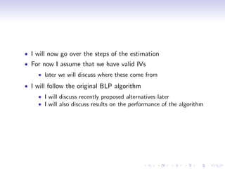 I will now go over the steps of the estimation
For now I assume that we have valid IVs
    later we will discuss where these come from
I will follow the original BLP algorithm
    I will discuss recently proposed alternatives later
    I will also discuss results on the performance of the algorithm
 