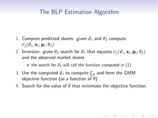 The BLP Estimation Algorithm



1. Compute predicted shares: given δt and θ 2 compute
   σj (δt , xt , pt ; θ 2 )
2. Inversion: given θ 2 search for δt that equates σj (δt , xt , pt ; θ 2 )
   and the observed market shares
        the search for δt will call the function computed in (1)
3. Use the computed δt to compute ξ jt and form the GMM
   objective function (as a function of θ)
4. Search for the value of θ that minimizes the objective function
 