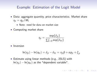 Example: Estimation of the Logit Model

Data: aggregate quantity, price characteristics. Market share
sjt = qjt /Mt
    Note: need for data on market size
Computing market share

                                   expfδjt g
                      sjt =
                              ∑ J =0
                                k      expfδkt g

Inversion

       ln(sjt )   ln(s0t ) = δjt       δ0t = xjt β + αpjt + ξ jt

Estimate using linear methods (e.g., 2SLS) with
ln(sjt ) ln(s0t ) as the "dependent variable".
 