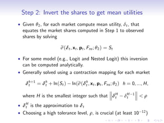 Step 2: Invert the shares to get mean utilities
Given θ 2 , for each market compute mean utility, δt , that
equates the market shares computed in Step 1 to observed
shares by solving

                   e
                   σ(δt , xt , pt , Fns ; θ 2 ) = St

For some model (e.g., Logit and Nested Logit) this inversion
can be computed analytically.
Generally solved using a contraction mapping for each market

 δh +1 = δh + ln(St )
  t       t               ln(σ(δh , xt , pt , Fns ; θ 2 ) h = 0, ..., H,
                             e t

where H is the smallest integer such that δH
                                           t             δH
                                                          t
                                                              1
                                                                  <ρ
δH is the approximation to δt
 t
Choosing a high tolerance level, ρ, is crucial (at least 10         12 )
 
