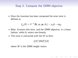 Step 3: Compute the GMM objective


Once the inversion has been computed the error term is
de…ned as
                          1
                      e
          ξ jt (θ ) = σ       (St , xt , pt ; θ 2 )   xjt β   αpjt

Note: θ 1 enters this term, and the GMM objective, in a linear
fashion, while θ 2 enters non-linearly.
This error is interacted with the IV to form

                          ξ (θ )0 ZWZ 0 ξ (θ )

where W is the GMM weight matrix
 