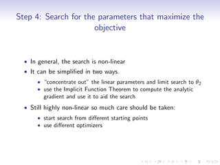 Step 4: Search for the parameters that maximize the
                      objective


   In general, the search is non-linear
   It can be simpli…ed in two ways.
        “concentrate out” the linear parameters and limit search to θ 2
        use the Implicit Function Theorem to compute the analytic
        gradient and use it to aid the search
   Still highly non-linear so much care should be taken:
        start search from di¤erent starting points
        use di¤erent optimizers
 