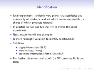 Identi…cation

Ideal experiment: randomly vary prices, characteristics and
availability of products, and see where consumers switch (i.e.,
shares of which products respond)
In practice we will use IVs that try to mimic this ideal
experiment
Next lecture we will see examples
Is there "enough" variation to identify substitution?
Solutions:
    supply information (BLP)
    many markets (Nevo)
    add micro information (Petrin, MicroBLP)
For further discussion and proofs (in NP case) see Haile and
Berry
 