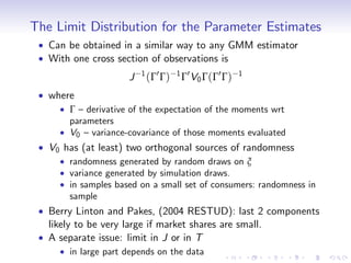 The Limit Distribution for the Parameter Estimates
   Can be obtained in a similar way to any GMM estimator
   With one cross section of observations is
                     J   1
                             (Γ0 Γ)   1 0
                                       Γ V0 Γ ( Γ 0 Γ )   1

   where
       Γ – derivative of the expectation of the moments wrt
       parameters
       V0 – variance-covariance of those moments evaluated
   V0 has (at least) two orthogonal sources of randomness
       randomness generated by random draws on ξ
       variance generated by simulation draws.
       in samples based on a small set of consumers: randomness in
       sample
   Berry Linton and Pakes, (2004 RESTUD): last 2 components
   likely to be very large if market shares are small.
   A separate issue: limit in J or in T
       in large part depends on the data
 