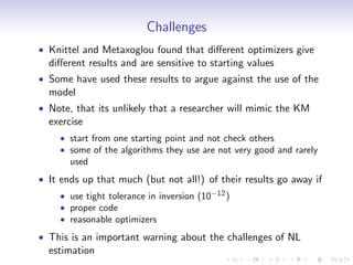 Challenges
Knittel and Metaxoglou found that di¤erent optimizers give
di¤erent results and are sensitive to starting values
Some have used these results to argue against the use of the
model
Note, that its unlikely that a researcher will mimic the KM
exercise
    start from one starting point and not check others
    some of the algorithms they use are not very good and rarely
    used
It ends up that much (but not all!) of their results go away if
    use tight tolerance in inversion (10   12 )
    proper code
    reasonable optimizers
This is an important warning about the challenges of NL
estimation
 
