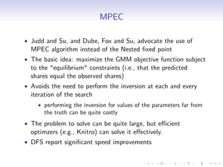MPEC

Judd and Su, and Dube, Fox and Su, advocate the use of
MPEC algorithm instead of the Nested …xed point
The basic idea: maximize the GMM objective function subject
to the "equilibrium" constraints (i.e., that the predicted
shares equal the observed shares)
Avoids the need to perform the inversion at each and every
iteration of the search
    performing the inversion for values of the parameters far from
    the truth can be quite costly
The problem to solve can be quite large, but e¢ cient
optimzers (e.g., Knitro) can solve it e¤ectively.
DFS report signi…cant speed improvements
 