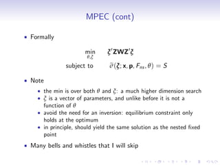 MPEC (cont)

Formally

                    min      ξ 0 ZWZ0 ξ
                     θ,ξ
             subject to       e
                              σ (ξ; x, p, Fns , θ ) = S

Note
    the min is over both θ and ξ: a much higher dimension search
    ξ is a vector of parameters, and unlike before it is not a
    function of θ
    avoid the need for an inversion: equilibrium constraint only
    holds at the optimum
    in principle, should yield the same solution as the nested …xed
    point
Many bells and whistles that I will skip
 