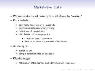 Market-level Data

We see product-level quantity/market shares by "market"
Data include:
    aggregate (market-level) quantity
    prices/characteristics/advertising
    de…nition of market size
    distribution of demographics
         sample of actual consumers
         data to estimate a parametric distribution

Advantages:
    easier to get
    sample selection less of an issue
Disadvantages
    estimation often harder and identi…cation less clear
 
