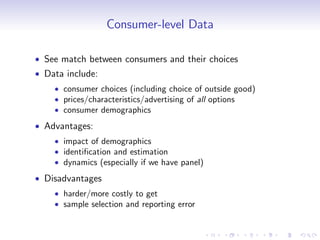 Consumer-level Data

See match between consumers and their choices
Data include:
    consumer choices (including choice of outside good)
    prices/characteristics/advertising of all options
    consumer demographics
Advantages:
    impact of demographics
    identi…cation and estimation
    dynamics (especially if we have panel)
Disadvantages
    harder/more costly to get
    sample selection and reporting error
 