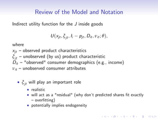 Review of the Model and Notation
Indirect utility function for the J inside goods

                    U (xjt , ξ jt , Ii   pjt , Dit , νit ; θ ),
where
xjt – observed product characteristics
ξ jt – unobserved (by us) product characteristic
Dit – "observed" consumer demographics (e.g., income)
νit – unobserved consumer attributes

     ξ jt will play an important role
          realistic
          will act as a "residual" (why don’ predicted shares …t exactly
                                            t
          – over…tting)
          potentially implies endogeneity
 