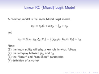 Linear RC (Mixed) Logit Model

A common model is the linear Mixed Logit model

                     uijt = xjt βi + αi pjt + ξ jt + εijt

and

        uijt   δ(xjt , pjt , ξ jt ; θ 1 ) + µ(xjt , pjt , Di , νi ; θ 2 ) + εijt

Note:
(1) the mean utility will play a key role in what follows
(2) the interplay between µijt and εijt
(3) the "linear" and "non-linear" parameters
(4) de…nition of a market
 