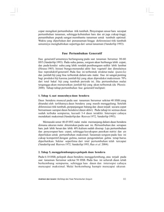 cepat mengikuti pertumbuhan titik tumbuh. Penyerapan unsur hara secepat
pertumbuhan tanaman, sehingga kebutuhan hara dan air juga cukup tinggi,
penambahan pupuk sangat membantu tanaman untuk tumbuh optimal.
Waktu yang diperlukan dari penanaman hingga deferensiasi titik tumbuh
umumnya menghabiskan sepertiga dari umur tanaman (Vanderlip 1993).
Fase Pertumbuhan Generatif
Fase generatif umumnya berlangsung pada saat tanaman berumur 30-60
HST (Vanderlip 1993). Pada suhu panas, sorgum akan berbunga lebih cepat,
dan pada kondisi suhu yang lebih rendah pembungaan sedikit lebih lambat
(House 1985). Inisiasi bunga menandai akhir fase vegetatif dan dimulainya
fase reproduktif/generatif. Pada fase ini terbentuk struktur malai (panicle)
dan jumlah biji yang bisa terbentuk dalam satu malai. Fase ini sangat penting
bagi produksi biji karena jumlah biji yang akan diproduksi maksimum 70%
dari total bakal biji yang tumbuh periode ini. Jika pertumbuhan malai
terganggu akan menurunkan jumlah biji yang akan terbentuk (du Plessis
2008). Tahap-tahap pertumbuhan fase generatif meliputi:
1. Tahap 4, saat munculnya daun bendera
Daun bendera muncul pada saat tanaman berumur sekitar 40 HSB yang
ditandai oleh terlihatnya daun bendera yang masih menggulung. Setelah
diferensiasi titik tumbuh, perpanjangan batang dan daun terjadi secara cepat
bersamaan sampai daun bendera (daun akhir). Pada tahap ini semua daun
sudah terbuka sempurna, kecuali 3-4 daun terakhir. Intersepsi cahaya
mendekati maksimal (Vanderlip dan Reeves 1972, Vanderlip 1993).
Memasuki umur 40-45 HST, malai mulai memanjang dalam daun bendera
dimana ukuran malai ditentukan pada saat ini. Pertumbuhan dan serapan
hara jauh lebih besar dan lebih 40% kalium sudah diserap. Laju pertumbuhan
dan penyerapan hara cepat, sehingga kecukupan pasokan nutrisi dan air
diperlukan untuk pertumbuhan maksimal. Tanaman sorgum pada fase ini
cukup kompetitif dengan gulma, namun pengendalian gulma tetap harus
diperhatikan. Sekitar seperlima dari total pertumbuhan telah tercapai
(Vanderlip and Reeves 1972, Vanderlip 1993, Rao et al. 2004).
2. Tahap 5, menggelembungnya pelepah daun bendera
Pada 6-10 HSB, pelepah daun bendera menggelembung, atau terjadi pada
saat tanaman berumur sekitar 50 HSB. Pada fase ini seluruh daun telah
berkembang sempurna, sehingga luas daun dan intersepsi cahaya
mencapai maksimal. Malai berkembang hampir mencapai ukuran
Andriani dan Isnaini: Morfologi dan Fase Pertumbuhan Sorgum 61
 