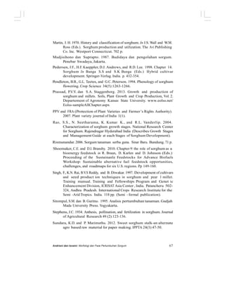 Martin, J. H. 1970. History and classification of sorghum. In J.S. Wall and W.M.
Ross (Eds.). Sorghum production and utilization. The Avi Publishing
Co. Inc. Westport Connecticut. 702 p.
Mudjisihono dan Suprapto. 1987. Budidaya dan pengolahan sorgum.
Penebar Swadaya, Jakarta.
Pedersen, J.F., H.F. Kaeppler, D.J. Andrews, and R.D. Lee. 1998. Chapter 14.
Sorghum In Banga S.S and S.K Banga (Eds.) Hybrid cultivar
development. Springer-Verlag. India. p. 432-354.
Pendleton, B.B., G.L. Teetes, and G.C. Peterson. 1994. Phenology of sorghum
flowering. Crop Science 34(5):1263-1266.
Prassad, P.V.V. dan S.A. Staggenborg. 2013. Growth and production of
sorghum and millets. Soils, Plant Growth and Crop Production, Vol. 2.
Departement of Agronomy Kansas State University. www.eolss.net/
Eolss-sampleAllChapter.aspx
PPV and FRA (Protection of Plant Varieties and Farmer’s Rights Authority).
2007. Plant variety journal of India 1(1).
Rao, S.S., N. Seetharama, K. Kumar K., and R.L. Vanderlip. 2004.
Characterization of sorghum growth stages. National Research Center
for Sorghum. Rajendragar Hyderabad India (Describes Growth Stages
and Management Guide at each Stages of Sorghum Development).
Rismunandar. 2006. Sorgum tanaman serba guna. Sinar Baru. Bandung. 71 p.
Shoemaker, C.E. and D.I. Bransby. 2010. Chapter 9: the role of sorghum as a
bioenergy feedstock in R. Braun, D. Karlen and D. Johnson (Eds.)
Proceeding of the Sustainanle Feedstocks for Advance Biofuels
Workshop: Sustainable alternative fuel feedstock opportunities,
challenges, and roadmaps for six U.S. regions. Pp 149-160.
Singh, F., K.N. Rai, B.V.S Reddy, and B. Diwakar. 1997. Development of cultivars
and seed product ion techniques in sorghum and pear l millet.
Training manual. Training and Fellowships Program and Genet ic
Enhancement Division, ICRISAT Asia Center , India. Patancheru 502-
324, Andhra Pradesh. International Crops Research Institute for the
Semi -Arid Tropics. India. 118 pp. (Semi - formal publication).
Sitompul, S.M. dan B. Guritno. 1995. Analisis pertumbuhan tanaman. Gadjah
Mada University Press. Yogyakarta.
Stephens, J.C. 1934. Anthesis, pollination, and fertilization in sorghum. Journal
of Agricultural Research 49 (2):123-136.
Sundara, K.D. and P. Marimuthu. 2012. Sweet sorghum stalk-an alternate
agro based raw material for paper making. IPPTA 24(3):47-50.
Andriani dan Isnaini: Morfologi dan Fase Pertumbuhan Sorgum 67
 