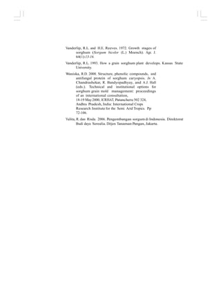 Vanderlip, R.L. and H.E. Reeves. 1972. Growth stages of
sorghum (Sorgum bicolor (L.) Moench). Agr. J.
64(1):13-16.
Vanderlip, R.L. 1993. How a grain sorghum plant develops. Kansas State
University.
Waniska, R.D. 2000. Structure, phenolic compounds, and
antifungal protein of sorghum caryopsis. In A.
Chandrashekar, R. Bandyopadhyay, and A.J. Hall
(eds.). Technical and institutional options for
sorghum grain mold management: proceedings
of an international consultation,
18-19 May2000, ICRISAT, Patancheru 502 324,
Andhra Pradesh, India: International Crops
Research Institute for the Semi Arid Tropics. Pp
72-106.
Yulita, R. dan Risda. 2006. Pengembangan sorgum di Indonesia. Direktorat
Budi daya Serealia. Ditjen Tanaman Pangan, Jakarta.
 
