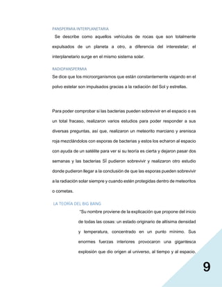 9
PANSPERMIA INTERPLANETARIA
Se describe como aquellos vehículos de rocas que son totalmente
expulsados de un planeta a otro, a diferencia del interestelar; el
interplanetario surge en el mismo sistema solar.
RADIOPANSPERMIA
Se dice que los microorganismos que están constantemente viajando en el
polvo estelar son impulsados gracias a la radiación del Sol y estrellas.
Para poder comprobar si las bacterias pueden sobrevivir en el espacio o es
un total fracaso, realizaron varios estudios para poder responder a sus
diversas preguntas, así que, realizaron un meteorito marciano y arenisca
roja mezclándolos con esporas de bacterias y estos los echaron al espacio
con ayuda de un satélite para ver si su teoría es cierta y dejaron pasar dos
semanas y las bacterias SÍ pudieron sobrevivir y realizaron otro estudio
donde pudieron llegar a la conclusión de que las esporas pueden sobrevivir
a la radiación solar siempre y cuando estén protegidas dentro de meteoritos
o cometas.
LA TEORÍA DEL BIG BANG
“Su nombre proviene de la explicación que propone del inicio
de todas las cosas: un estado originario de altísima densidad
y temperatura, concentrado en un punto mínimo. Sus
enormes fuerzas interiores provocaron una gigantesca
explosión que dio origen al universo, al tiempo y al espacio.
 
