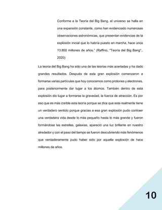10
Conforme a la Teoría del Big Bang, el universo se halla en
una expansión constante, como han evidenciado numerosas
observaciones astronómicas, que presentan evidencias de la
explosión inicial que lo habría puesto en marcha, hace unos
13.800 millones de años.” (Raffino, "Teoría del Big Bang".,
2020)
La teoría del Big Bang ha sido una de las teorías más acertadas y ha dado
grandes resultados. Después de esta gran explosión comenzaron a
formarse varias partículas que hoy conocemos como protones y electrones,
para posteriormente dar lugar a los átomos. También dentro de esta
explosión dio lugar a formarse la gravedad, la fuerza de atracción. Es por
eso que es más creíble esta teoría porque se dice que este realmente tiene
un verdadero sentido porque gracias a esa gran explosión pudo contraer
una verdadera vida desde lo más pequeño hasta lo más grande y fueron
formándose las estrellas, galaxias, apareció una luz brillante en nuestro
alrededor y con el paso del tiempo se fueron descubriendo más fenómenos
que verdaderamente pudo haber sido por aquella explosión de hace
millones de años.
 