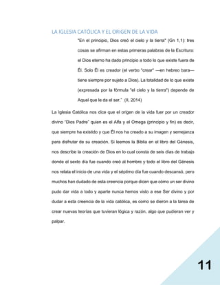 11
LA IGLESIA CATÓLICA Y EL ORIGEN DE LA VIDA
"En el principio, Dios creó el cielo y la tierra" (Gn 1,1): tres
cosas se afirman en estas primeras palabras de la Escritura:
el Dios eterno ha dado principio a todo lo que existe fuera de
Él. Solo Él es creador (el verbo "crear" —en hebreo bara—
tiene siempre por sujeto a Dios). La totalidad de lo que existe
(expresada por la fórmula "el cielo y la tierra") depende de
Aquel que le da el ser.” (II, 2014)
La Iglesia Católica nos dice que el origen de la vida fuer por un creador
divino “Dios Padre” quien es el Alfa y el Omega (principio y fin) es decir,
que siempre ha existido y que Él nos ha creado a su imagen y semejanza
para disfrutar de su creación. Si leemos la Biblia en el libro del Génesis,
nos describe la creación de Dios en lo cual consta de seis días de trabajo
donde el sexto día fue cuando creó al hombre y todo el libro del Génesis
nos relata el inicio de una vida y el séptimo día fue cuando descansó, pero
muchos han dudado de esta creencia porque dicen que cómo un ser divino
pudo dar vida a todo y aparte nunca hemos visto a ese Ser divino y por
dudar a esta creencia de la vida católica, es como se dieron a la tarea de
crear nuevas teorías que tuvieran lógica y razón, algo que pudieran ver y
palpar.
 