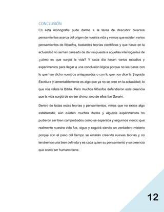 12
CONCLUSIÓN
En esta monografía pude darme a la tarea de descubrir diversos
pensamientos acerca del origen de nuestra vida y vemos que existen varios
pensamientos de filósofos, bastantes teorías científicas y que hasta en la
actualidad no se han cansado de dar respuesta a aquellas interrogantes de
¿cómo es que surgió la vida? Y cada día hacen varios estudios y
experimentos para llegar a una conclusión lógica porque no les basta con
lo que han dicho nuestros antepasados o con lo que nos dice la Sagrada
Escritura y lamentablemente es algo que ya no se cree en la actualidad; lo
que nos relata la Biblia. Pero muchos filósofos defendieron esta creencia
que la vida surgió de un ser divino; uno de ellos fue Darwin.
Dentro de todas estas teorías y pensamientos, vimos que no existe algo
establecido, aún existen muchas dudas y algunos experimentos no
pudieron ser bien comprobados como se esperaba y seguimos viendo que
realmente nuestra vida fue, sigue y seguirá siendo un verdadero misterio
porque con el paso del tiempo se estarán creando nuevas teorías y no
tendremos una bien definida y es cada quien su pensamiento y su creencia
que como ser humano tiene.
 