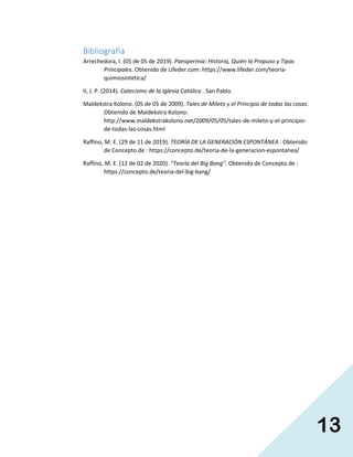 13
Bibliografía
Arrechedora, I. (05 de 05 de 2019). Panspermia: Historia, Quién la Propuso y Tipos
Principales. Obtenido de Lifeder.com: https://www.lifeder.com/teoria-
quimiosintetica/
II, J. P. (2014). Catecismo de la Iglesia Católica . San Pablo.
Maldekstra Kolono. (05 de 05 de 2009). Tales de Mileto y el Principio de todas las cosas.
Obtenido de Maldekstra Kolono:
http://www.maldekstrakolono.net/2009/05/05/tales-de-mileto-y-el-principio-
de-todas-las-cosas.html
Raffino, M. E. (29 de 11 de 2019). TEORÍA DE LA GENERACIÓN ESPONTÁNEA . Obtenido
de Concepto.de : https://concepto.de/teoria-de-la-generacion-espontanea/
Raffino, M. E. (12 de 02 de 2020). "Teoría del Big Bang". Obtenido de Concepto.de :
https://concepto.de/teoria-del-big-bang/
 