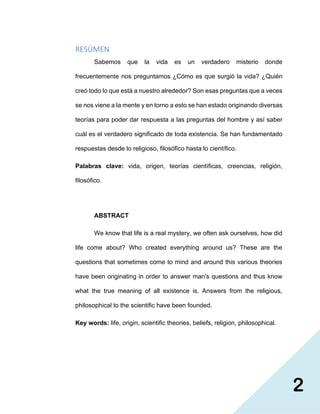 2
RESÚMEN
Sabemos que la vida es un verdadero misterio donde
frecuentemente nos preguntamos ¿Cómo es que surgió la vida? ¿Quién
creó todo lo que está a nuestro alrededor? Son esas preguntas que a veces
se nos viene a la mente y en torno a esto se han estado originando diversas
teorías para poder dar respuesta a las preguntas del hombre y así saber
cuál es el verdadero significado de toda existencia. Se han fundamentado
respuestas desde lo religioso, filosófico hasta lo científico.
Palabras clave: vida, origen, teorías científicas, creencias, religión,
filosófico.
ABSTRACT
We know that life is a real mystery, we often ask ourselves, how did
life come about? Who created everything around us? These are the
questions that sometimes come to mind and around this various theories
have been originating in order to answer man's questions and thus know
what the true meaning of all existence is. Answers from the religious,
philosophical to the scientific have been founded.
Key words: life, origin, scientific theories, beliefs, religion, philosophical.
 