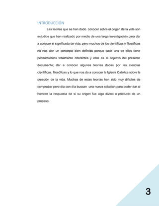 3
INTRODUCCIÓN
Las teorías que se han dado conocer sobre el origen de la vida son
estudios que han realizado por medio de una larga investigación para dar
a conocer el significado de vida, pero muchos de los científicos y filosóficos
no nos dan un concepto bien definido porque cada uno de ellos tiene
pensamientos totalmente diferentes y este es el objetivo del presente
documento; dar a conocer algunas teorías dadas por las ciencias
científicas, filosóficas y lo que nos da a conocer la Iglesia Católica sobre la
creación de la vida. Muchas de estas teorías han sido muy difíciles de
comprobar pero día con día buscan una nueva solución para poder dar al
hombre la respuesta de si su origen fue algo divino o producto de un
proceso.
 