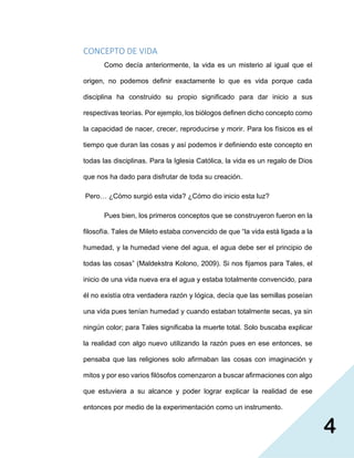 4
CONCEPTO DE VIDA
Como decía anteriormente, la vida es un misterio al igual que el
origen, no podemos definir exactamente lo que es vida porque cada
disciplina ha construido su propio significado para dar inicio a sus
respectivas teorías. Por ejemplo, los biólogos definen dicho concepto como
la capacidad de nacer, crecer, reproducirse y morir. Para los físicos es el
tiempo que duran las cosas y así podemos ir definiendo este concepto en
todas las disciplinas. Para la Iglesia Católica, la vida es un regalo de Dios
que nos ha dado para disfrutar de toda su creación.
Pero… ¿Cómo surgió esta vida? ¿Cómo dio inicio esta luz?
Pues bien, los primeros conceptos que se construyeron fueron en la
filosofía. Tales de Mileto estaba convencido de que “la vida está ligada a la
humedad, y la humedad viene del agua, el agua debe ser el principio de
todas las cosas” (Maldekstra Kolono, 2009). Si nos fijamos para Tales, el
inicio de una vida nueva era el agua y estaba totalmente convencido, para
él no existía otra verdadera razón y lógica, decía que las semillas poseían
una vida pues tenían humedad y cuando estaban totalmente secas, ya sin
ningún color; para Tales significaba la muerte total. Solo buscaba explicar
la realidad con algo nuevo utilizando la razón pues en ese entonces, se
pensaba que las religiones solo afirmaban las cosas con imaginación y
mitos y por eso varios filósofos comenzaron a buscar afirmaciones con algo
que estuviera a su alcance y poder lograr explicar la realidad de ese
entonces por medio de la experimentación como un instrumento.
 