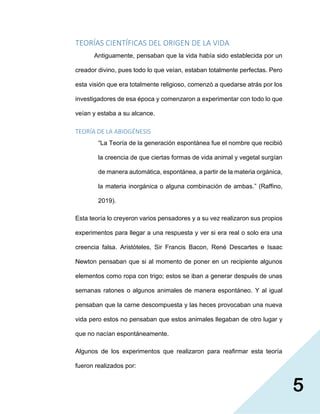 5
TEORÍAS CIENTÍFICAS DEL ORIGEN DE LA VIDA
Antiguamente, pensaban que la vida había sido establecida por un
creador divino, pues todo lo que veían, estaban totalmente perfectas. Pero
esta visión que era totalmente religioso, comenzó a quedarse atrás por los
investigadores de esa época y comenzaron a experimentar con todo lo que
veían y estaba a su alcance.
TEORÍA DE LA ABIOGÉNESIS
“La Teoría de la generación espontánea fue el nombre que recibió
la creencia de que ciertas formas de vida animal y vegetal surgían
de manera automática, espontánea, a partir de la materia orgánica,
la materia inorgánica o alguna combinación de ambas.” (Raffino,
2019).
Esta teoría lo creyeron varios pensadores y a su vez realizaron sus propios
experimentos para llegar a una respuesta y ver si era real o solo era una
creencia falsa. Aristóteles, Sir Francis Bacon, René Descartes e Isaac
Newton pensaban que si al momento de poner en un recipiente algunos
elementos como ropa con trigo; estos se iban a generar después de unas
semanas ratones o algunos animales de manera espontáneo. Y al igual
pensaban que la carne descompuesta y las heces provocaban una nueva
vida pero estos no pensaban que estos animales llegaban de otro lugar y
que no nacían espontáneamente.
Algunos de los experimentos que realizaron para reafirmar esta teoría
fueron realizados por:
 