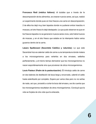 6
Francesco Redi (médico Italiano): él dudaba que a través de la
descomposición de los alimentos, se crearan nuevos seres, así que, realizó
un experimento donde puso en tres frascos una carne en descomposición;
2 de ellos los dejó muy bien tapados donde no pudieran entrar insectos ni
moscas y el otro frasco lo dejó destapado. Lo que pudo observar es que en
los frascos tapados no se generaron nuevos seres vivos, solo había huevos
de moscas, y en el otro frasco que estaba en la intemperie había varios
gusanos dentro de la carne.
Lázaro Spallanzani (Sacerdote Católico y naturista): Lo que este
Sacerdote hizo es calentar caldo de carne a una temperatura donde matara
a los microorganismos para verterlos en dos envases, sellarlos
perfectamente, y al mismo tiempo demostrar que los microorganismos no
nacen espontáneamente sino que provienen de otros microorganismos.
Louis Pasteur (Padre de la pasteurización): Él introdujo caldo de carne
en dos balones de destilación de boca larga y encorvada, calentó el caldo
hasta esterilizarlo por completo. Espero por varios días pero no vio señas
de nada, así que, procedió a cortar la boca del envase y se dio cuenta que
los microorganismos resultaban de otros microrganismos. Concluyó que la
vida se forjaba de otra vida que le antecede.
 