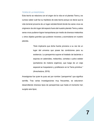 7
TEORÍA DE LA PANSPERMIA
Esta teoría se relaciona con el origen de la vida en el planeta Tierra y es
curioso saber cuál fue su hipótesis de esta teoría porque se decía que la
vida terrenal provenía de un lugar extraterritorial donde los seres vivos se
originaron de otro lugar del espacio fuera del nuestro planeta Tierra y estos
seres vivos pudieron lograr transportarse por medio de diversos meteoritos
u otros objetos grandes que pudieran moverse y acomodarse en nuestro
planeta.
“Esto implicaría que dicha fuente proviene a su vez de un
lugar del universo que posee las condiciones para su
existencia. La panspermia supone el traslado de bacterias o
esporas en asteroides, meteoritos, cometas o polvo estelar
(portadores de materia orgánica), que luego de un viaje
espacial se hospedaron y proliferaron en la Tierra primitiva.”
(Arrechedora, 2019)
Anaxágoras fue quien le puso así por nombre “panspermia” que significa
semilla. Tras varias investigaciones muy frecuentes, se estuvieron
desarrollando diversos tipos de panspermias que hasta el momento han
surgido seis tipos:
 