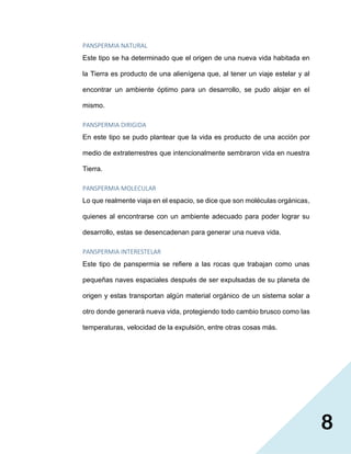 8
PANSPERMIA NATURAL
Este tipo se ha determinado que el origen de una nueva vida habitada en
la Tierra es producto de una alienígena que, al tener un viaje estelar y al
encontrar un ambiente óptimo para un desarrollo, se pudo alojar en el
mismo.
PANSPERMIA DIRIGIDA
En este tipo se pudo plantear que la vida es producto de una acción por
medio de extraterrestres que intencionalmente sembraron vida en nuestra
Tierra.
PANSPERMIA MOLECULAR
Lo que realmente viaja en el espacio, se dice que son moléculas orgánicas,
quienes al encontrarse con un ambiente adecuado para poder lograr su
desarrollo, estas se desencadenan para generar una nueva vida.
PANSPERMIA INTERESTELAR
Este tipo de panspermia se refiere a las rocas que trabajan como unas
pequeñas naves espaciales después de ser expulsadas de su planeta de
origen y estas transportan algún material orgánico de un sistema solar a
otro donde generará nueva vida, protegiendo todo cambio brusco como las
temperaturas, velocidad de la expulsión, entre otras cosas más.
 