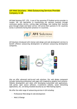 AVI Web Solutions – Web Outsourcing Services Provider
Company in UK


AVI Web Solutions PVT. LTD., is one of the upcoming IT Enabled service provider in
London, UK. AVI Specializes in transforming our partners business through
continuous quality service, cutting edge technology, and making their business
grow through simple and faster service. AVI serves their partners in 10+ countries
across 3 continents having their presence in 3 countries.




AVI Solutions introduced with intense web design and web development services to
benefit offshore outsourcing development to software outsourcing development
companies.




Also we offer advanced end-to-end web solutions. Our web design component
includes fashioning professional web page with imaginative graphics and contents.
Website development part deals with developing customized web applications,
web portal, open source software, e-commerce website, social networking
applications, etc. are being installed securely by our Web hosting experts.

We offer the wide range of outsourcing services in UK including:

   -   Professional Web design & web development

   -   Web 2.0 Design
 