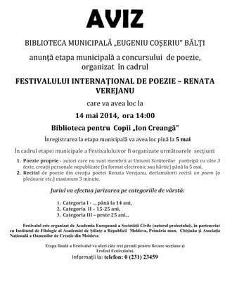 AVIZ
BIBLIOTECA MUNICIPALĂ „EUGENIU COŞERIU” BĂLŢI
anunţă etapa municipală a concursului de poezie,
organizat în cadrul
FESTIVALULUI INTERNAŢIONAL DE POEZIE – RENATA
VEREJANU
care va avea loc la
14 mai 2014, ora 14:00
Biblioteca pentru Copii „Ion Creangă”
Înregistrarea la etapa municipală va avea loc pînă la 5 mai
În cadrul etapei municipale a Festivaluluivor fi organizate următoarele secţiuni:
1. Poezie proprie - autori care nu sunt membrii ai Uniunii Scriitorilor participă cu câte 3
texte, creaţii personale nepublicate (în format electronic sau hârtie) până la 5 mai.
2. Recital de poezie din creaţia poetei Renata Verejanu, declamatorii recită un poem (o
pledoarie etc.) maximum 3 minute.
Juriul va efectua jurizarea pe categoriile de vârstă:
1. Categoria I - … până la 14 ani,
2. Categoria II – 15-25 ani,
3. Categoria III – peste 25 ani...
Festivalul este organizat de Academia Europeană a Societăţii Civile (autorul proiectului), în parteneriat
cu Institutul de Filologie al Academiei de Ştiinţe a Republicii Moldova, Primăria mun. Chişinău şi Asociaţia
Naţională a Oamenilor de Creaţie din Moldova
Etapa finală a Festivalul va oferi câte trei premii pentru fiecare secţiune şi
Trofeul Festivalului.
Informații la: telefon: 0 (231) 23459
 