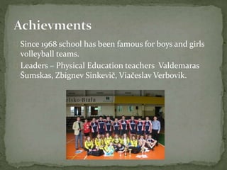  Since 1968 school has been famous for boys and girls
volleyball teams.
 Leaders – Physical Education teachers Valdemaras
Šumskas, Zbignev Sinkevič, Viačeslav Verbovik.
 