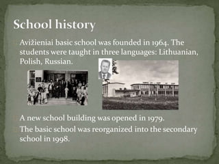  Avižieniai basic school was founded in 1964. The
students were taught in three languages: Lithuanian,
Polish, Russian.
 A new school building was opened in 1979.
 The basic school was reorganized into the secondary
school in 1998.
 